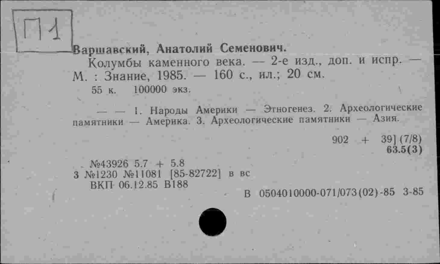 ﻿Варшавский, Анатолий Семенович.
Колумбы каменного века. — 2-е изд., доп. и испр.
М. : Знание, 1985. — 160 с., ил.; 20 см.
55 к. 100000 экз.
— — 1. Народы Америки — Этногенез. 2. Археологические памятники — Америка. 3. Археологические памятники — Азия.
902 + 39] (7/8) 63.5(3)
. №43926 5.7 + 5.8
3 №1230 №11081 [85-82722] в вс
ВКП 06.12.85 В188
В 0504010000-071/073 (02)-85 3-85